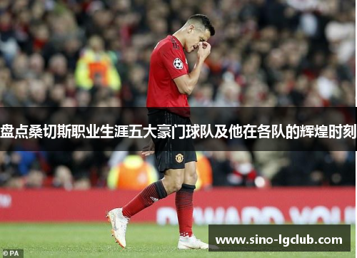 盘点桑切斯职业生涯五大豪门球队及他在各队的辉煌时刻