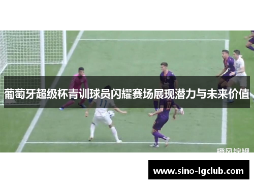 葡萄牙超级杯青训球员闪耀赛场展现潜力与未来价值 葡萄牙超级杯青训球员闪耀赛场展现潜力与未来价值