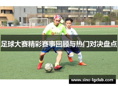 足球大赛精彩赛事回顾与热门对决盘点 足球大赛精彩赛事回顾与热门对决盘点