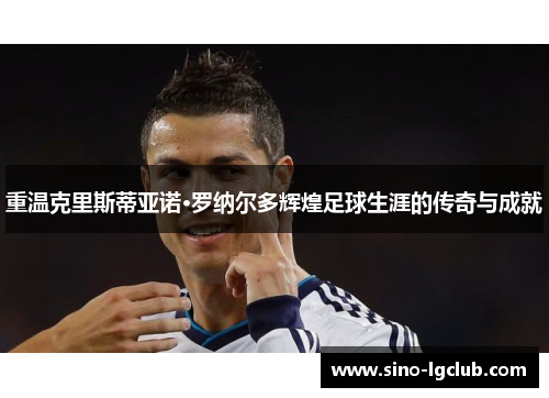 重温克里斯蒂亚诺·罗纳尔多辉煌足球生涯的传奇与成就