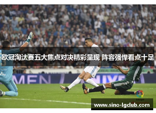 欧冠淘汰赛五大焦点对决精彩呈现 阵容强悍看点十足