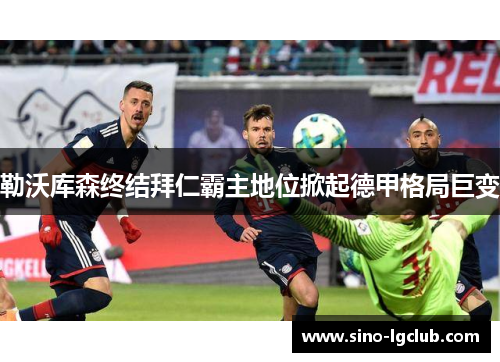 勒沃库森终结拜仁霸主地位掀起德甲格局巨变 勒沃库森终结拜仁霸主地位掀起德甲格局巨变