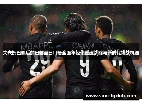 失去姆巴佩后的巴黎圣日耳曼全面年轻化重建战略与新时代挑战机遇 失去姆巴佩后的巴黎圣日耳曼全面年轻化重建战略与新时代挑战机遇