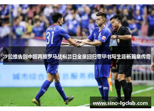 沙拉维告别中超再披罗马战袍昔日金童回归意甲书写生涯新篇章传奇