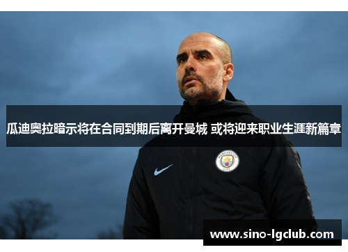 瓜迪奥拉暗示将在合同到期后离开曼城 或将迎来职业生涯新篇章