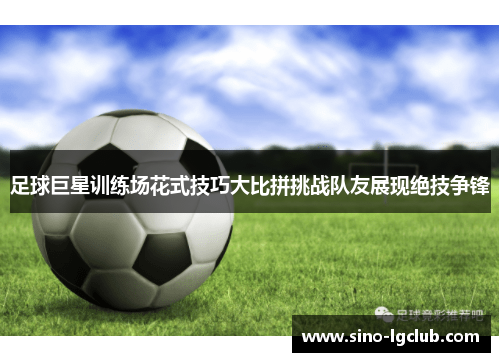 足球巨星训练场花式技巧大比拼挑战队友展现绝技争锋